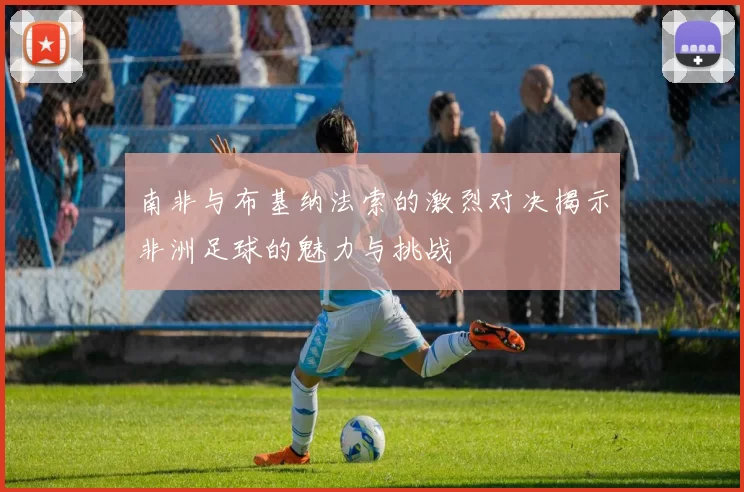 南非与布基纳法索的激烈对决揭示非洲足球的魅力与挑战