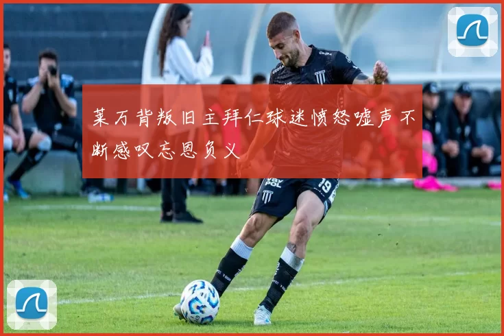 莱万背叛旧主拜仁球迷愤怒嘘声不断感叹忘恩负义