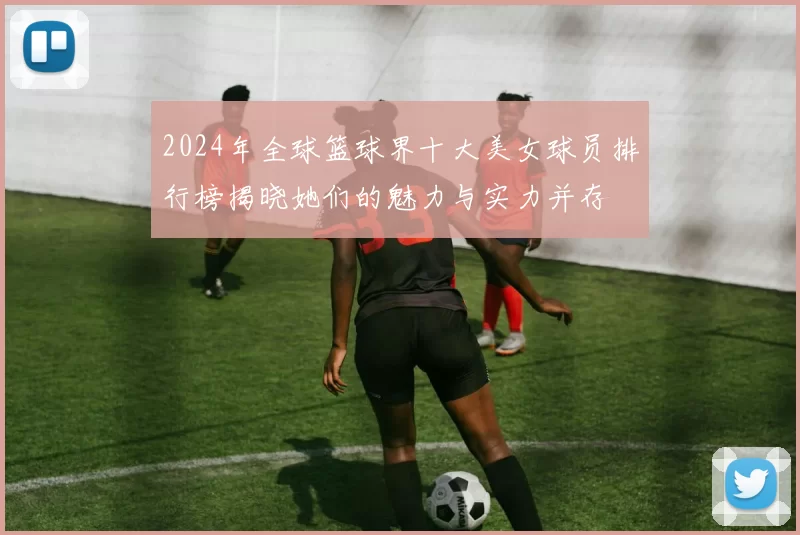 2024年全球篮球界十大美女球员排行榜揭晓她们的魅力与实力并存