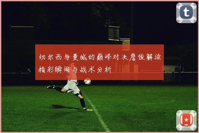 切尔西与曼城的巅峰对决詹俊解读精彩瞬间与战术分析