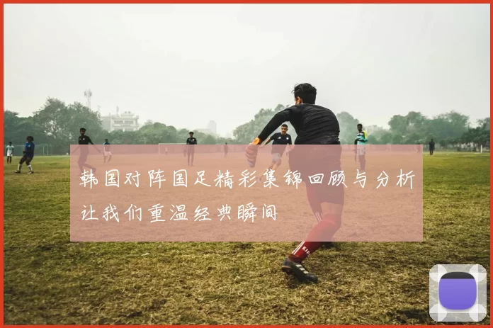 韩国对阵国足精彩集锦回顾与分析让我们重温经典瞬间
