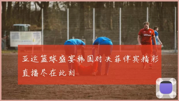 亚运篮球盛宴韩国对决菲律宾精彩直播尽在此刻