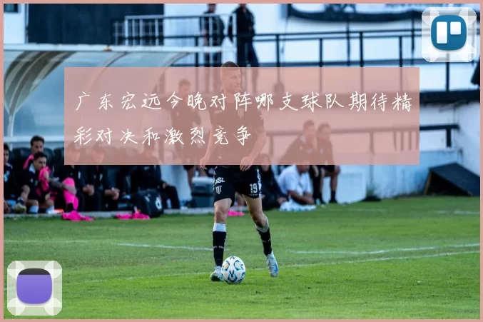 广东宏远今晚对阵哪支球队期待精彩对决和激烈竞争