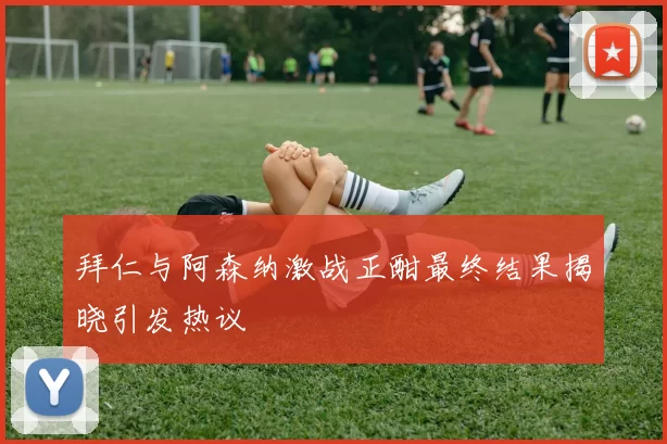 拜仁与阿森纳激战正酣最终结果揭晓引发热议
