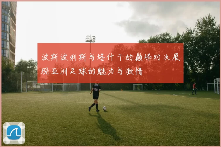 波斯波利斯与塔什干的巅峰对决展现亚洲足球的魅力与激情